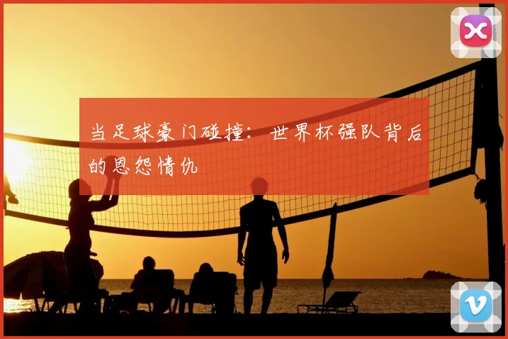 当足球豪门碰撞:世界杯强队背后的恩怨情仇