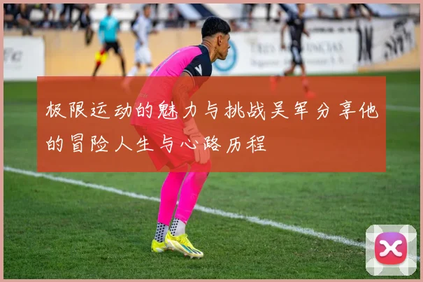 极限运动的魅力与挑战吴军分享他的冒险人生与心路历程