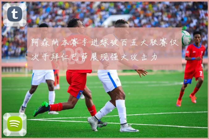 阿森纳本赛季进球破百五大联赛仅次于拜仁巴萨展现强大攻击力