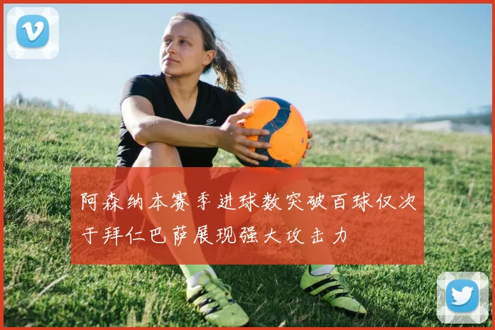 阿森纳本赛季进球数突破百球仅次于拜仁巴萨展现强大攻击力