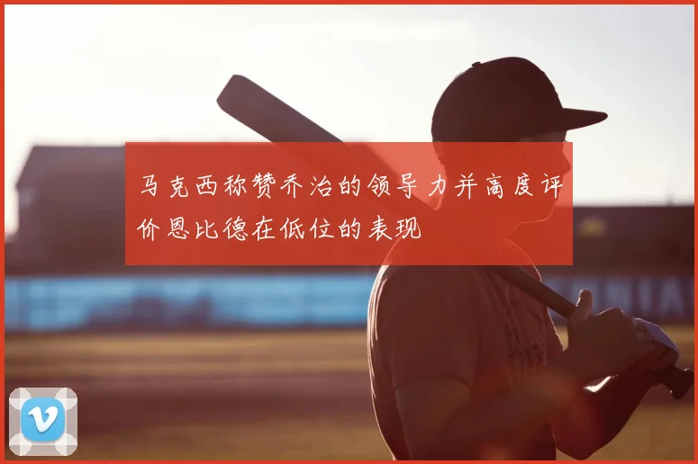马克西称赞乔治的领导力并高度评价恩比德在低位的表现