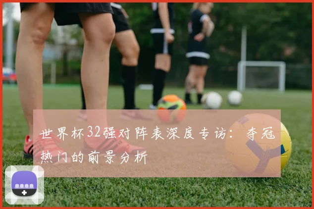 世界杯32强对阵表深度专访：夺冠热门的前景分析