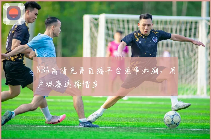 NBA高清免费直播平台竞争加剧，用户观赛选择增多