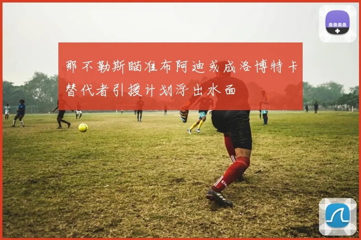 那不勒斯瞄准布阿迪或成洛博特卡替代者引援计划浮出水面