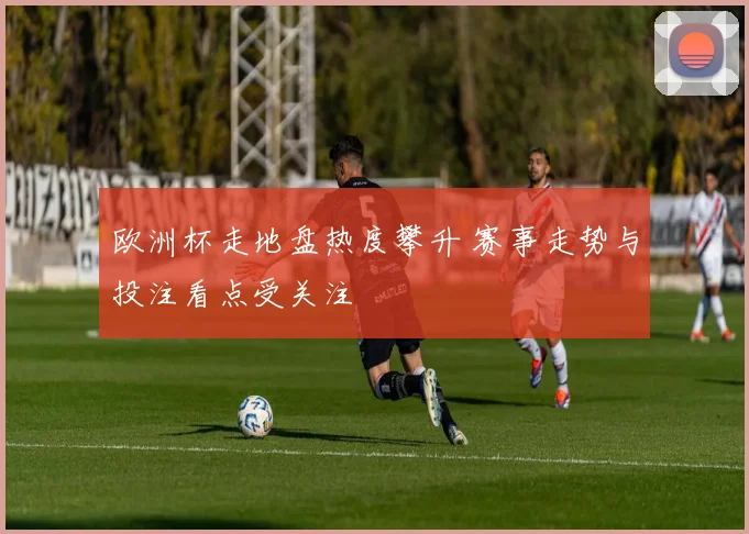 欧洲杯走地盘热度攀升 赛事走势与投注看点受关注