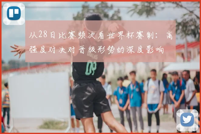 从28日比赛频次看世界杯赛制:高强度对决对晋级形势的深度影响