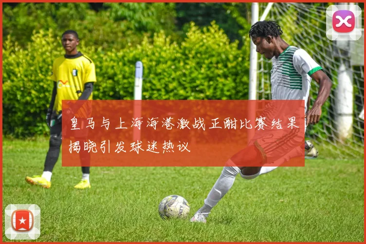 皇马与上海海港激战正酣比赛结果揭晓引发球迷热议