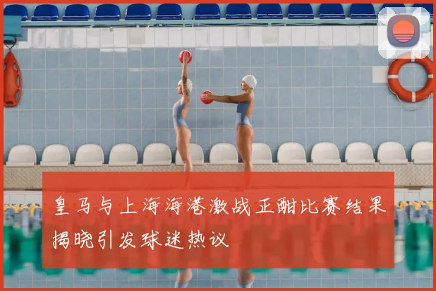 皇马与上海海港激战正酣比赛结果揭晓引发球迷热议