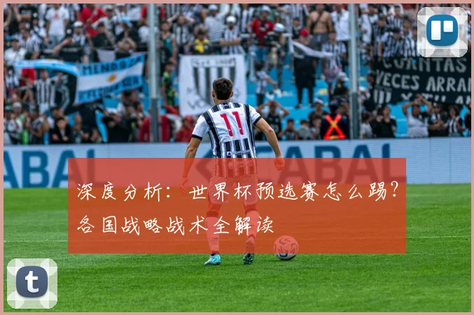 深度分析:世界杯预选赛怎么踢?各国战略战术全解读