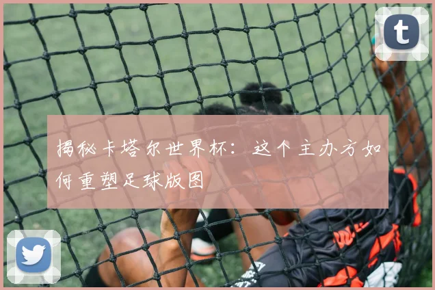 揭秘卡塔尔世界杯:这个主办方如何重塑足球版图