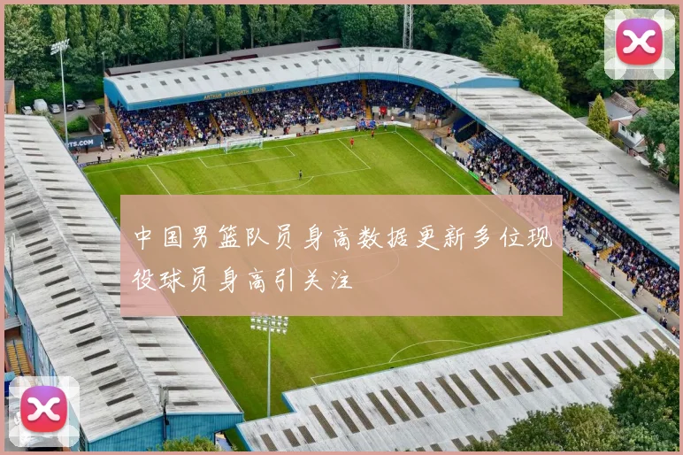 中国男篮队员身高数据更新多位现役球员身高引关注