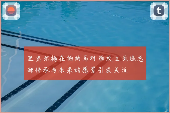 里克尔梅在伯纳乌对面设立竞选总部传承与未来的愿景引发关注