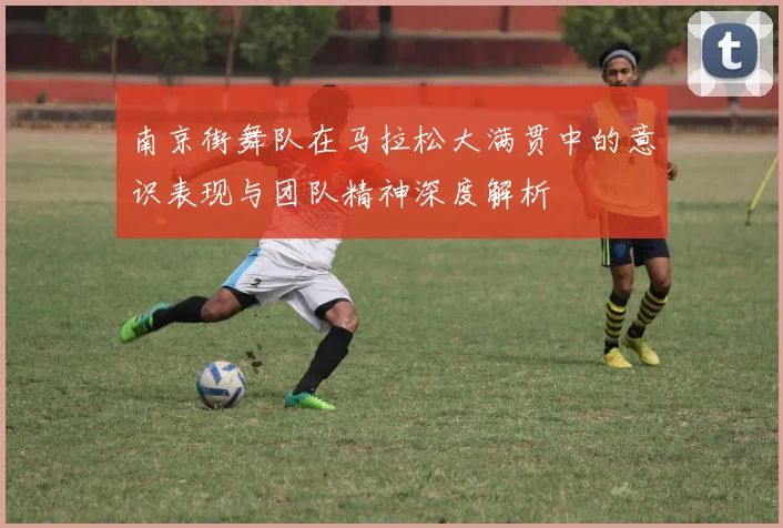 南京街舞队在马拉松大满贯中的意识表现与团队精神深度解析
