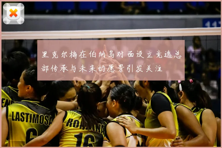 里克尔梅在伯纳乌对面设立竞选总部传承与未来的愿景引发关注
