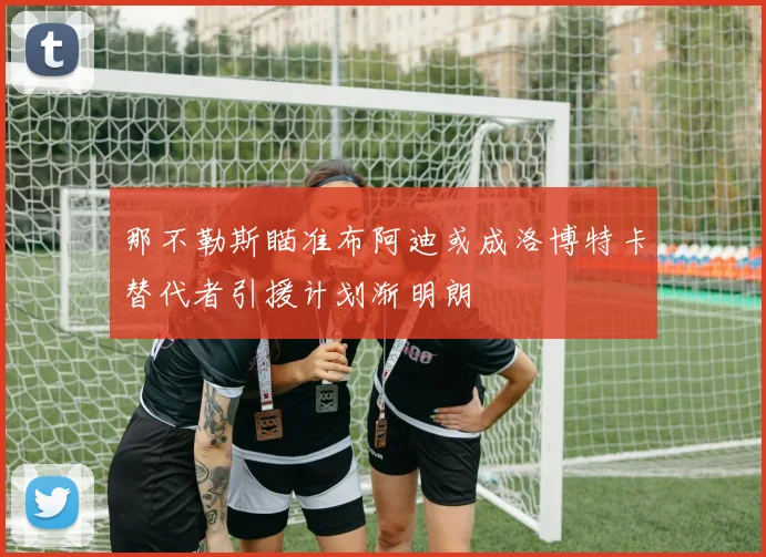 那不勒斯瞄准布阿迪或成洛博特卡替代者引援计划渐明朗