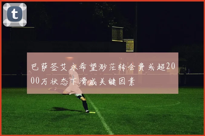 巴萨签艾永希望渺茫转会费或超2000万状态下滑成关键因素