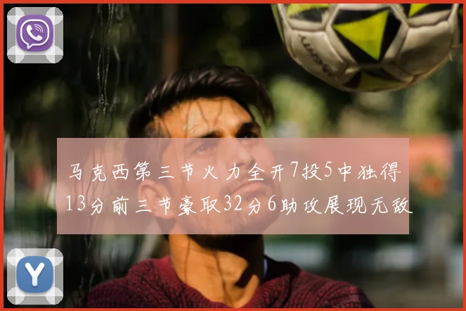 马克西第三节火力全开7投5中独得13分前三节豪取32分6助攻展现无敌续航
