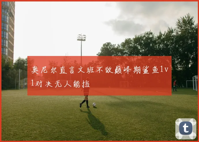 奥尼尔直言文班不敌巅峰期鲨鱼1v1对决无人能挡
