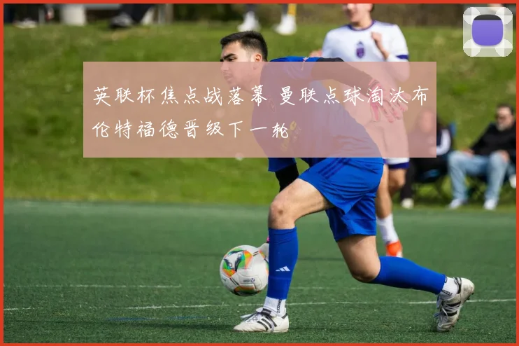 英联杯焦点战落幕 曼联点球淘汰布伦特福德晋级下一轮