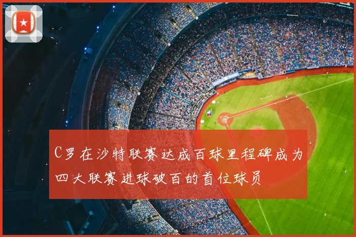 C罗在沙特联赛达成百球里程碑成为四大联赛进球破百的首位球员