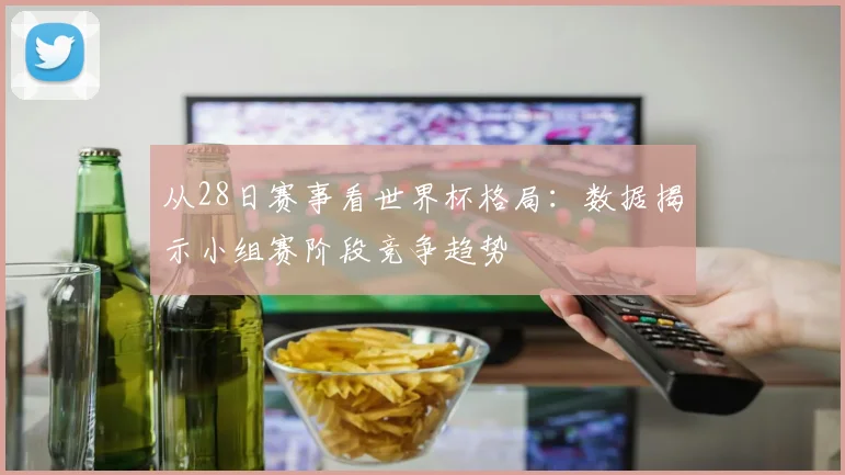 从28日赛事看世界杯格局：数据揭示小组赛阶段竞争趋势