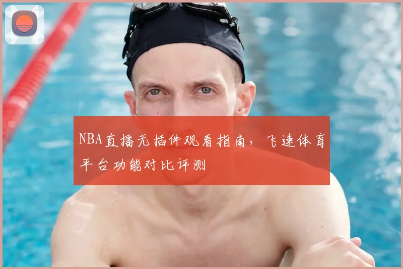 NBA直播无插件观看指南，飞速体育平台功能对比评测