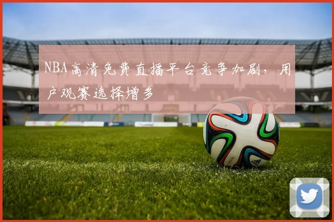NBA高清免费直播平台竞争加剧，用户观赛选择增多