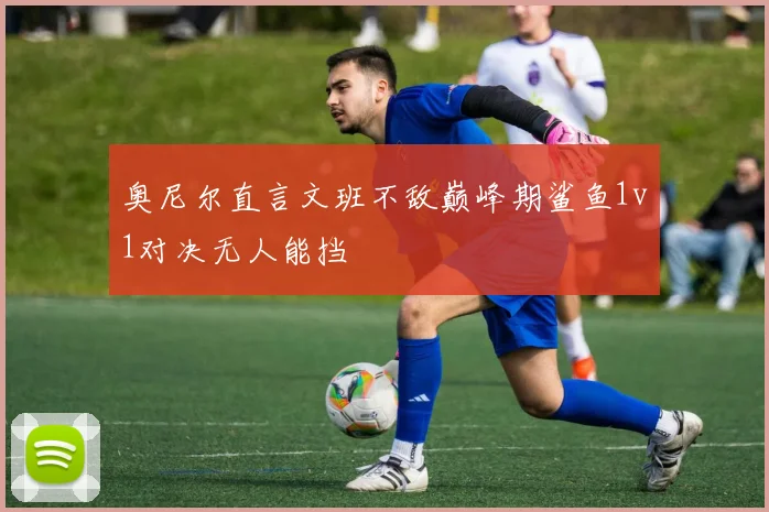 奥尼尔直言文班不敌巅峰期鲨鱼1v1对决无人能挡