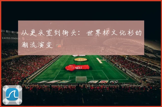 从更衣室到街头：世界杯文化衫的潮流演变