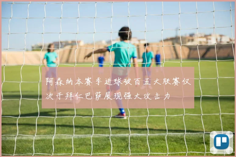 阿森纳本赛季进球破百五大联赛仅次于拜仁巴萨展现强大攻击力