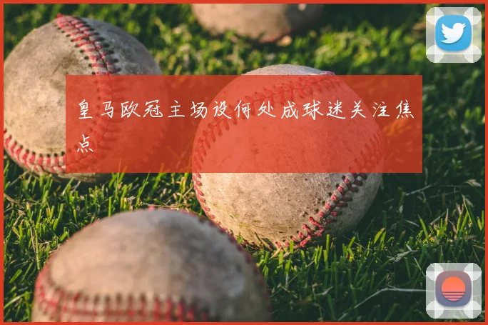 皇马欧冠主场设何处成球迷关注焦点