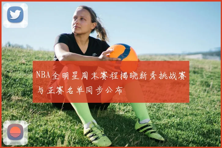 NBA全明星周末赛程揭晓新秀挑战赛与正赛名单同步公布