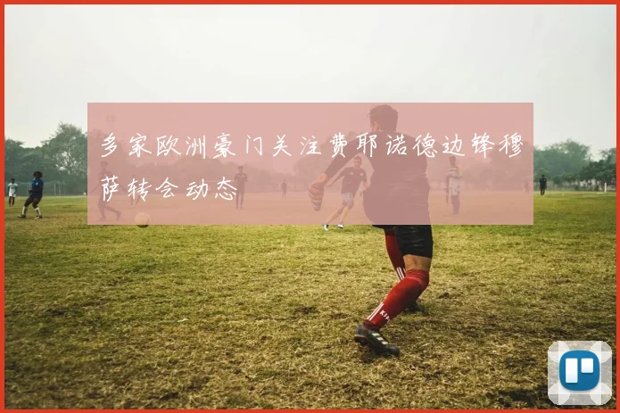 多家欧洲豪门关注费耶诺德边锋穆萨转会动态