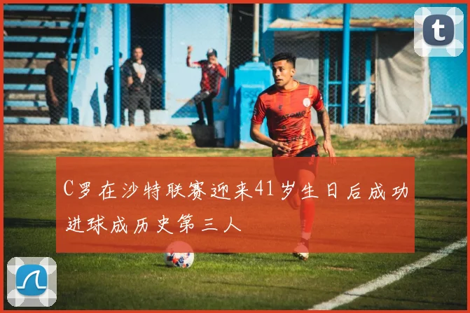 C罗在沙特联赛迎来41岁生日后成功进球成历史第三人