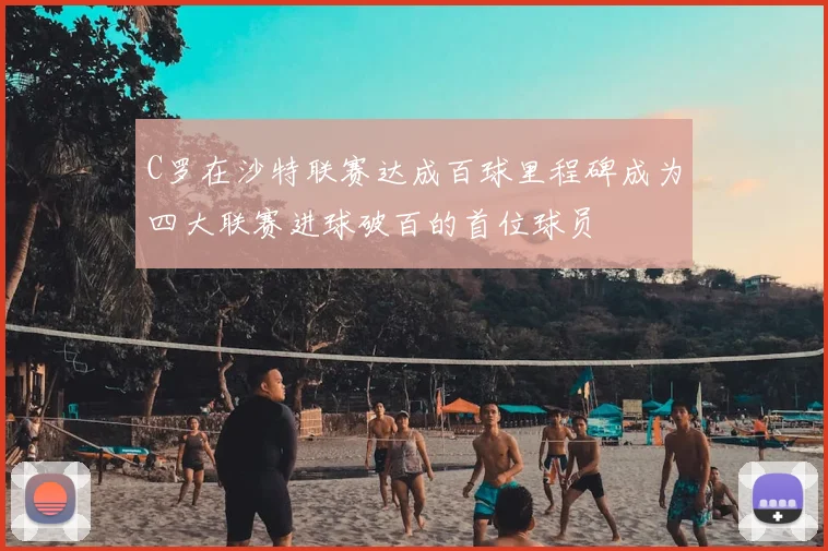 C罗在沙特联赛达成百球里程碑成为四大联赛进球破百的首位球员
