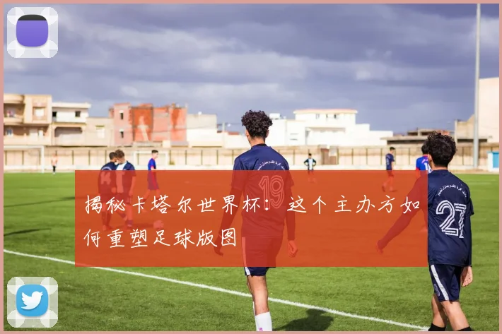 揭秘卡塔尔世界杯：这个主办方如何重塑足球版图