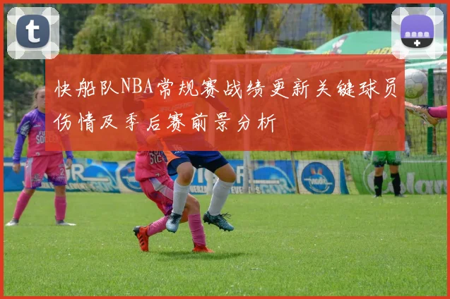 快船队NBA常规赛战绩更新关键球员伤情及季后赛前景分析