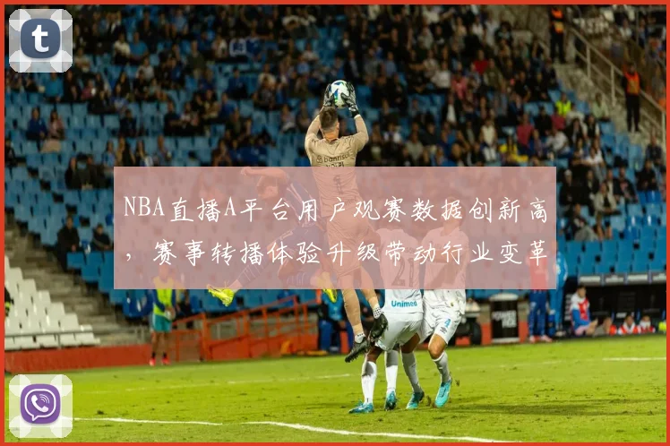 NBA直播A平台用户观赛数据创新高,赛事转播体验升级带动行业变革