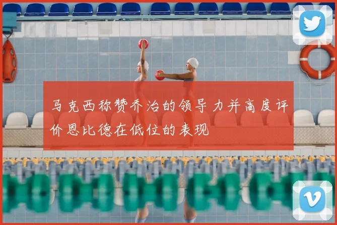 马克西称赞乔治的领导力并高度评价恩比德在低位的表现